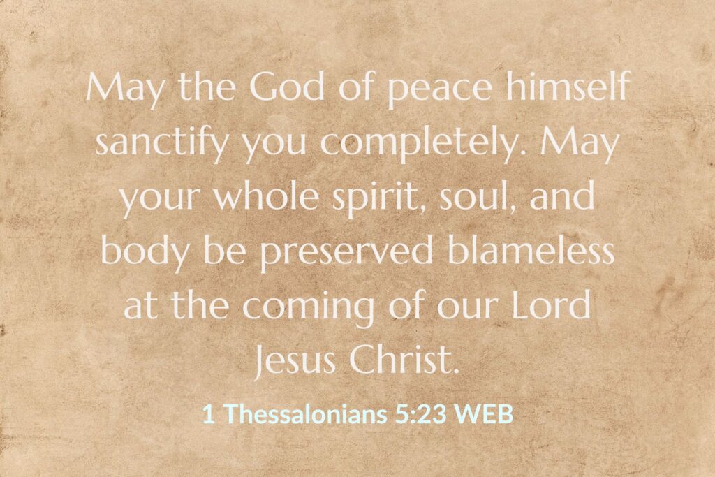May the God of Peace Himself sanctify you completely. May your whole spirit, soul, and body be preserved blameless at the coming of the Lord Jesus Christ. 1 Thessalonians 5:23 WEB